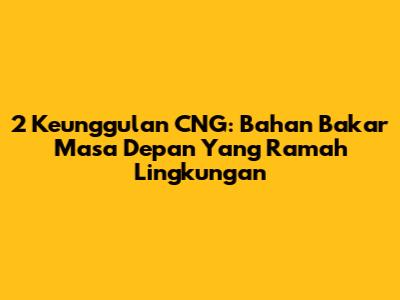 2 Keunggulan CNG: Bahan Bakar Masa Depan Yang Ramah Lingkungan