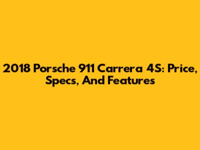 2018 Porsche 911 Carrera 4S: Price, Specs, And Features