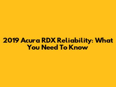 2019 Acura RDX Reliability: What You Need To Know