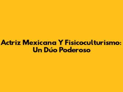 Actriz Mexicana Y Fisicoculturismo: Un Dúo Poderoso