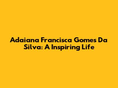 Adaiana Francisca Gomes Da Silva: A Inspiring Life