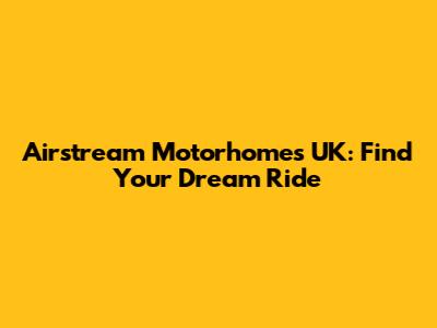 Airstream Motorhomes UK: Find Your Dream Ride