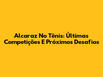Alcaraz No Tênis: Últimas Competições E Próximos Desafios