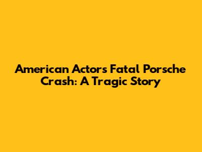 American Actor's Fatal Porsche Crash: A Tragic Story
