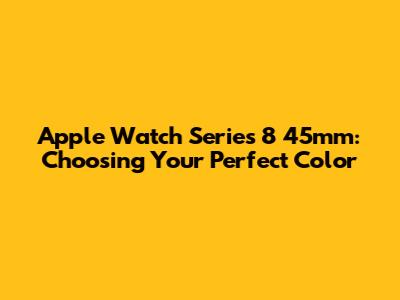 Apple Watch Series 8 45mm: Choosing Your Perfect Color