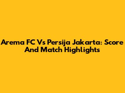 Arema FC Vs Persija Jakarta: Score And Match Highlights
