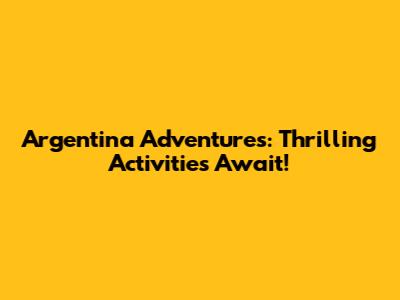 Argentina Adventures: Thrilling Activities Await!