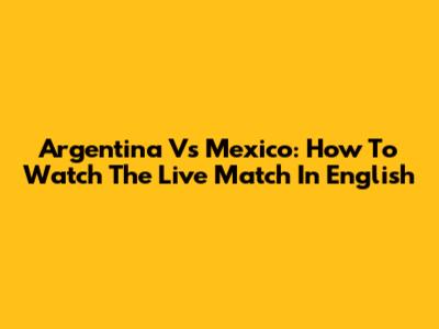 Argentina Vs Mexico: How To Watch The Live Match In English