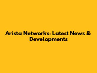 Arista Networks: Latest News & Developments