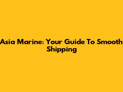 Asia Marine: Your Guide To Smooth Shipping