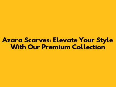 Azara Scarves: Elevate Your Style With Our Premium Collection