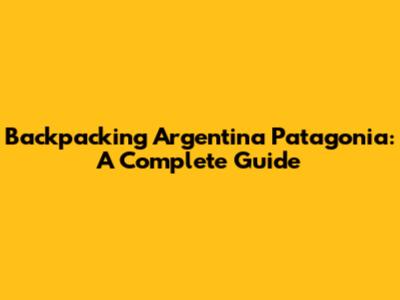 Backpacking Argentina Patagonia: A Complete Guide