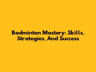 Badminton Mastery: Skills, Strategies, And Success