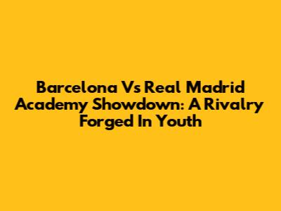 Barcelona Vs Real Madrid Academy Showdown: A Rivalry Forged In Youth