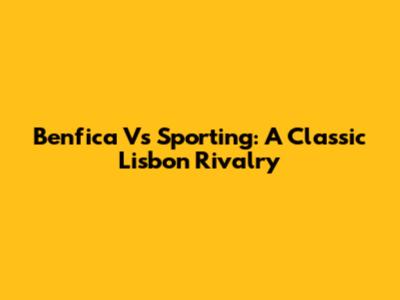 Benfica Vs Sporting: A Classic Lisbon Rivalry
