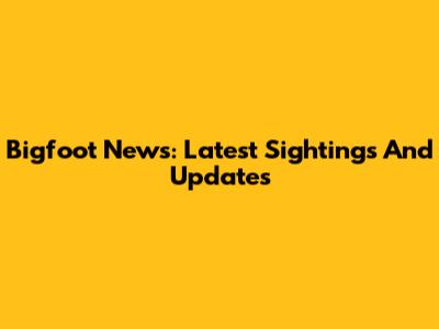 Bigfoot News: Latest Sightings And Updates