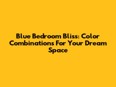 Blue Bedroom Bliss: Color Combinations For Your Dream Space