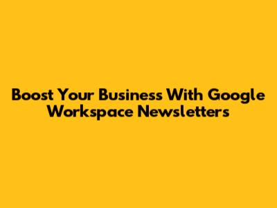 Boost Your Business With Google Workspace Newsletters