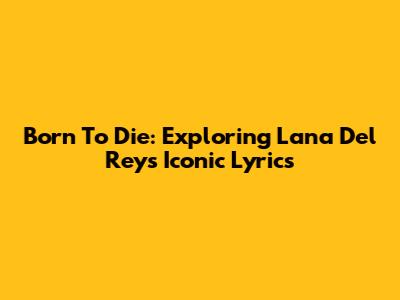 Born To Die: Exploring Lana Del Rey's Iconic Lyrics