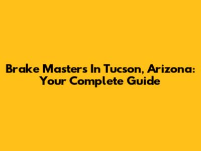 Brake Masters In Tucson, Arizona: Your Complete Guide