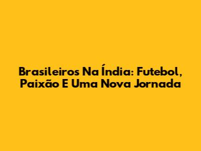 Brasileiros Na Índia: Futebol, Paixão E Uma Nova Jornada