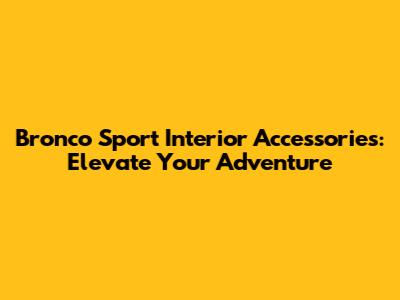 Bronco Sport Interior Accessories: Elevate Your Adventure