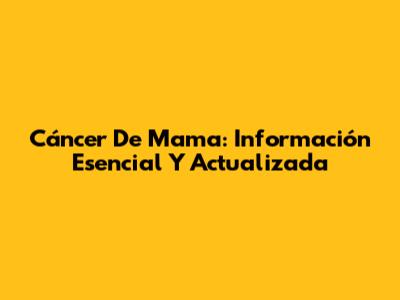 Cáncer De Mama: Información Esencial Y Actualizada
