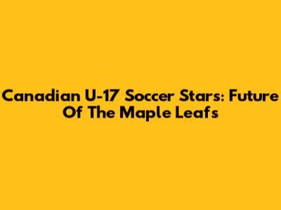 Canadian U-17 Soccer Stars: Future Of The Maple Leafs
