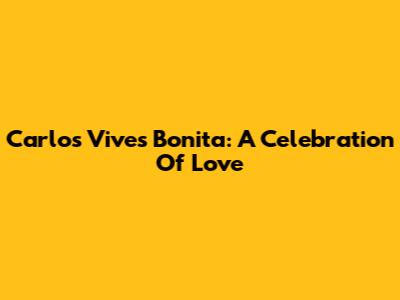 Carlos Vives' "Bonita": A Celebration Of Love