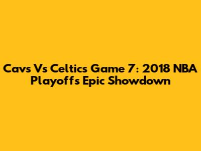 Cavs Vs Celtics Game 7: 2018 NBA Playoffs Epic Showdown