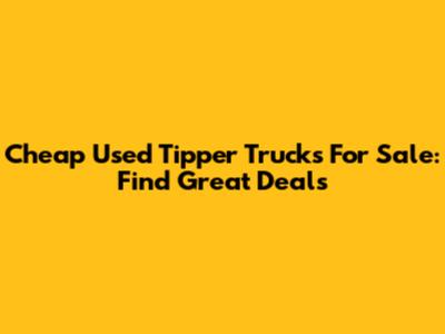 Cheap Used Tipper Trucks For Sale: Find Great Deals