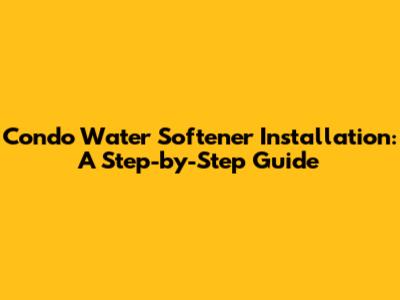 Condo Water Softener Installation: A Step-by-Step Guide