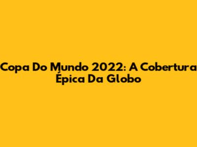 Copa Do Mundo 2022: A Cobertura Épica Da Globo
