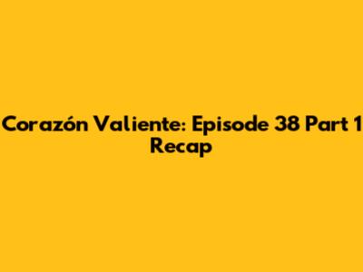 Corazón Valiente: Episode 38 Part 1 Recap