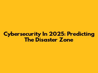 Cybersecurity In 2025: Predicting The Disaster Zone