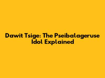 Dawit Tsige: The Pseibalageruse Idol Explained