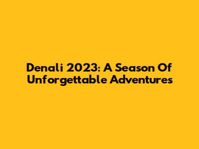 Denali 2023: A Season Of Unforgettable Adventures