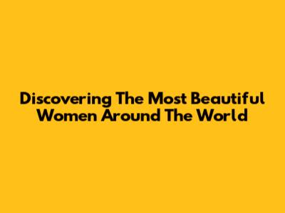 Discovering The Most Beautiful Women Around The World