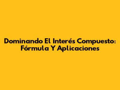 Dominando El Interés Compuesto: Fórmula Y Aplicaciones