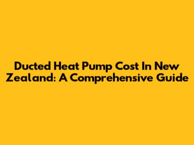 Ducted Heat Pump Cost In New Zealand: A Comprehensive Guide
