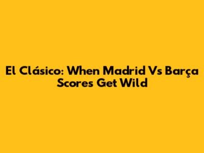 El Clásico: When Madrid Vs Barça Scores Get Wild