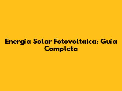 Energía Solar Fotovoltaica: Guía Completa