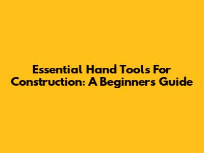 Essential Hand Tools For Construction: A Beginner's Guide