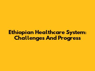 Ethiopian Healthcare System: Challenges And Progress