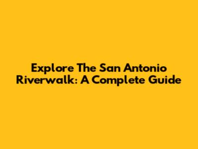 Explore The San Antonio Riverwalk: A Complete Guide