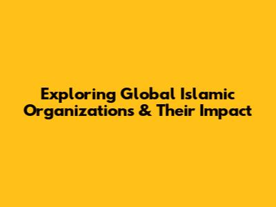Exploring Global Islamic Organizations & Their Impact