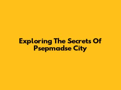 Exploring The Secrets Of Psepmadse City
