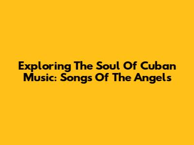 Exploring The Soul Of Cuban Music: Songs Of The Angels