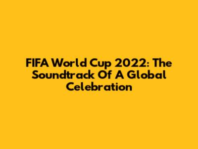 FIFA World Cup 2022: The Soundtrack Of A Global Celebration