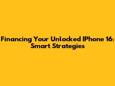Financing Your Unlocked IPhone 16: Smart Strategies